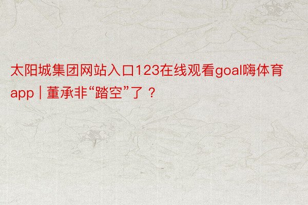 太阳城集团网站入口123在线观看goal嗨体育app | 董承非“踏空”了 ？