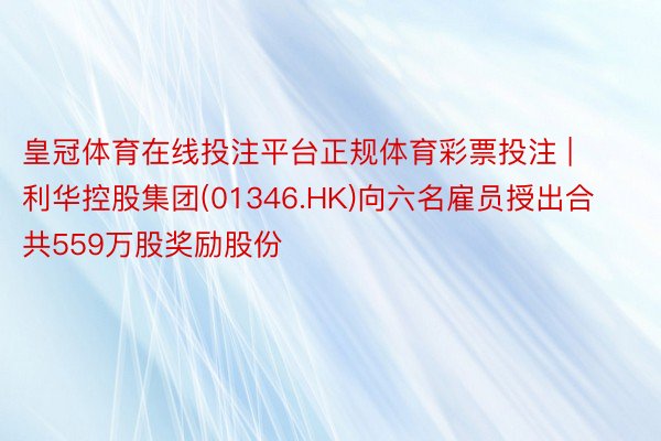 皇冠体育在线投注平台正规体育彩票投注 | 利华控股集团(01346.HK)向六名雇员授出合共559万股奖励股份