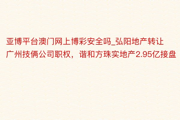 亚博平台澳门网上博彩安全吗_弘阳地产转让广州技俩公司职权，谐和方珠实地产2.95亿接盘