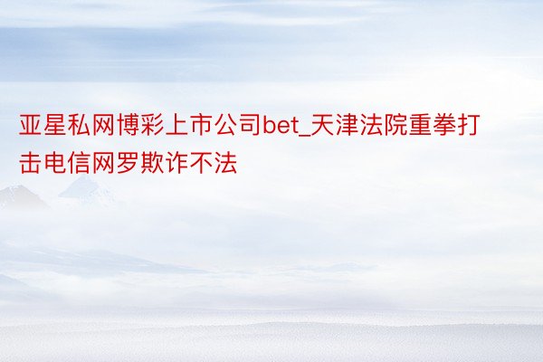 亚星私网博彩上市公司bet_天津法院重拳打击电信网罗欺诈不法