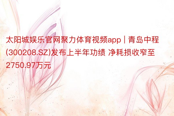 太阳城娱乐官网聚力体育视频app | 青岛中程(300208.SZ)发布上半年功绩 净耗损收窄至27