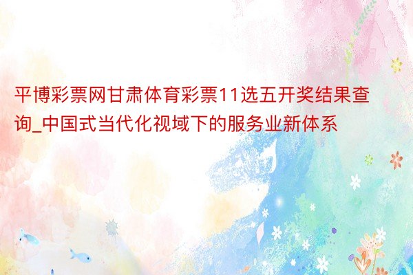 平博彩票网甘肃体育彩票11选五开奖结果查询_中国式当代化视域下的服务业新体系