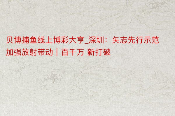 贝博捕鱼线上博彩大亨_深圳：矢志先行示范 加强放射带动｜百千万 新打破