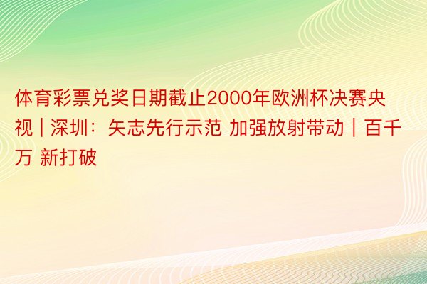 体育彩票兑奖日期截止2000年欧洲杯决赛央视 | 深圳：矢志先行示范 加强放射带动｜百千万 新打破