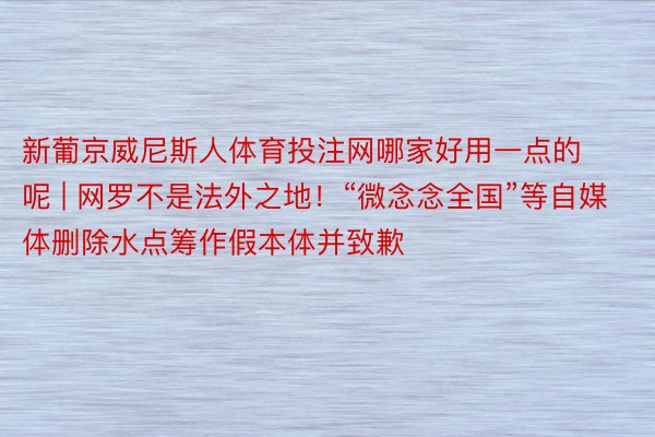 新葡京威尼斯人体育投注网哪家好用一点的呢 | 网罗不是法外之地！“微念念全国”等自媒体删除水点筹作假本体并致歉