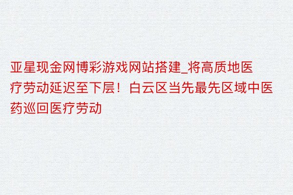 亚星现金网博彩游戏网站搭建_将高质地医疗劳动延迟至下层！白云区当先最先区域中医药巡回医疗劳动