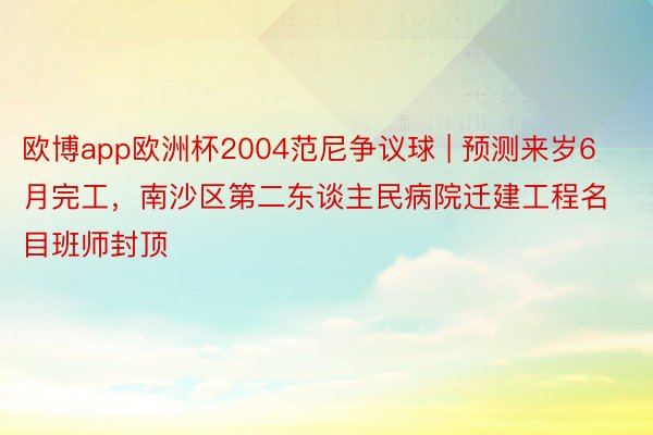 欧博app欧洲杯2004范尼争议球 | 预测来岁6月完工，南沙区第二东谈主民病院迁建工程名目班师封顶