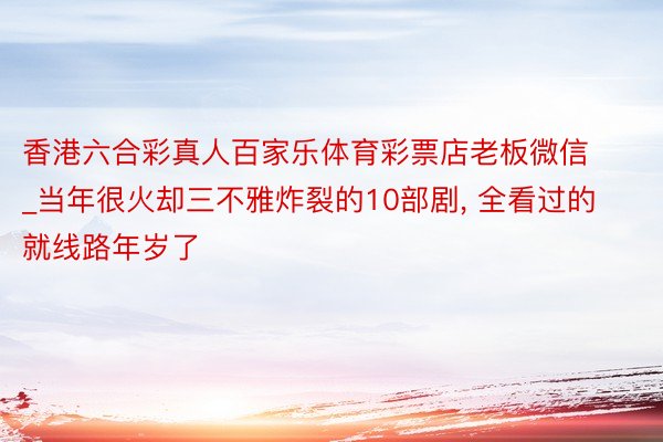 香港六合彩真人百家乐体育彩票店老板微信_当年很火却三不雅炸裂的10部剧, 全看过的就线路年岁了