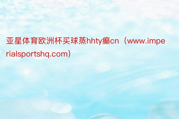亚星体育欧洲杯买球蒸hhty癫cn（www.imperialsportshq.com）