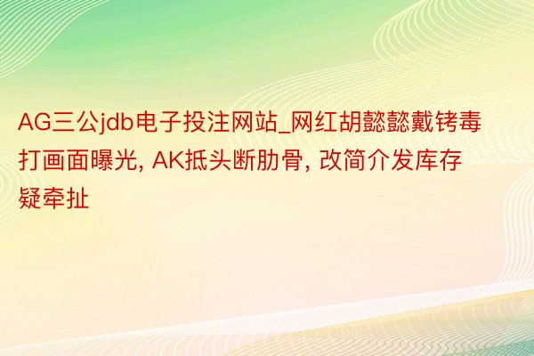 AG三公jdb电子投注网站_网红胡懿懿戴铐毒打画面曝光, AK抵头断肋骨, 改简介发库存疑牵扯