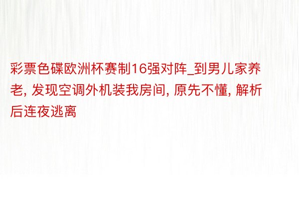 彩票色碟欧洲杯赛制16强对阵_到男儿家养老, 发现空调外机装我房间, 原先不懂, 解析后连夜逃离