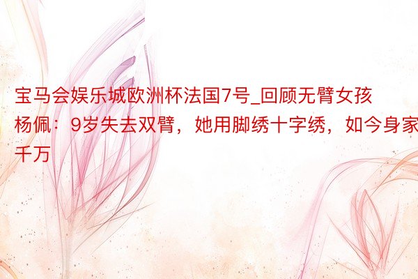 宝马会娱乐城欧洲杯法国7号_回顾无臂女孩杨佩：9岁失去双臂，她用脚绣十字绣，如今身家千万