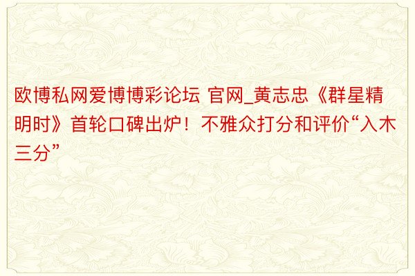 欧博私网爱博博彩论坛 官网_黄志忠《群星精明时》首轮口碑出炉！不雅众打分和评价“入木三分”