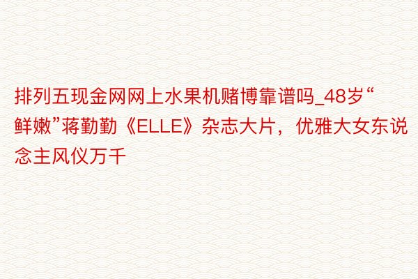 排列五现金网网上水果机赌博靠谱吗_48岁“鲜嫩”蒋勤勤《ELLE》杂志大片，优雅大女东说念主风仪万千