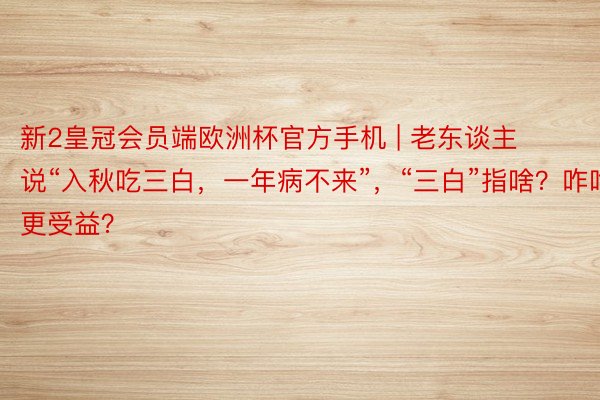 新2皇冠会员端欧洲杯官方手机 | 老东谈主说“入秋吃三白，一年病不来”，“三白”指啥？咋吃更受益？