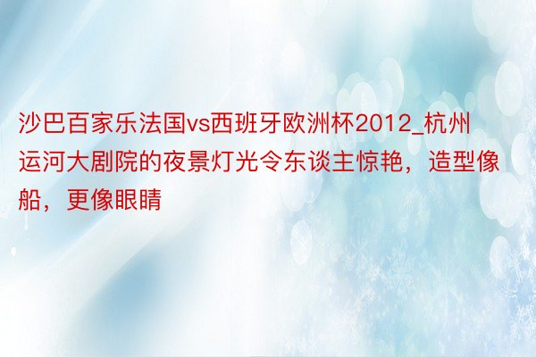 沙巴百家乐法国vs西班牙欧洲杯2012_杭州运河大剧院的夜景灯光令东谈主惊艳，造型像船，更像眼睛