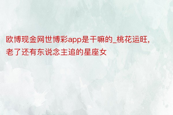 欧博现金网世博彩app是干嘛的_桃花运旺, 老了还有东说念主追的星座女