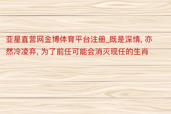 亚星直营网金博体育平台注册_既是深情, 亦然冷凌弃, 为了前任可能会消灭现任的生肖