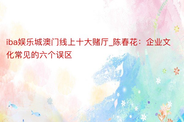 iba娱乐城澳门线上十大赌厅_陈春花：企业文化常见的六个误区