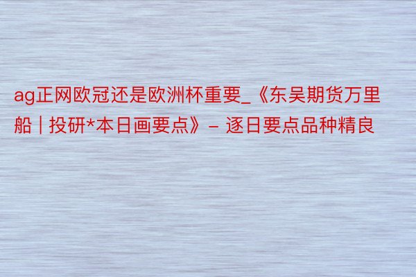 ag正网欧冠还是欧洲杯重要_《东吴期货万里船 | 投研*本日画要点》- 逐日要点品种精良
