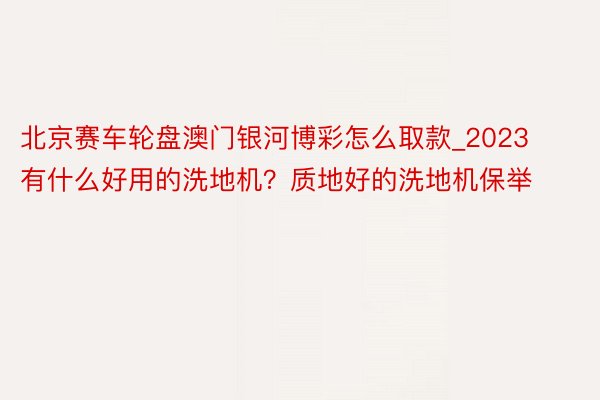 北京赛车轮盘澳门银河博彩怎么取款_2023有什么好用的洗地机？质地好的洗地机保举