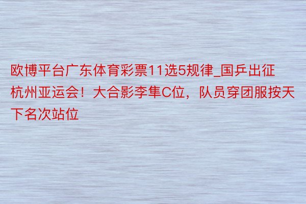 欧博平台广东体育彩票11选5规律_国乒出征杭州亚运会！大合影李隼C位，队员穿团服按天下名次站位