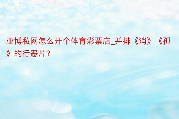 亚博私网怎么开个体育彩票店_并排《消》《孤》的行恶片？