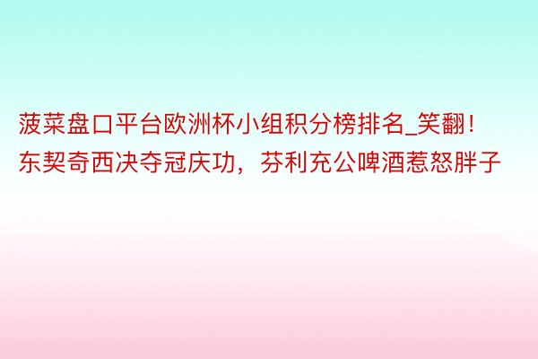菠菜盘口平台欧洲杯小组积分榜排名_笑翻！东契奇西决夺冠庆功，芬利充公啤酒惹怒胖子