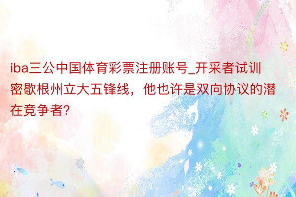 iba三公中国体育彩票注册账号_开采者试训密歇根州立大五锋线，他也许是双向协议的潜在竞争者？