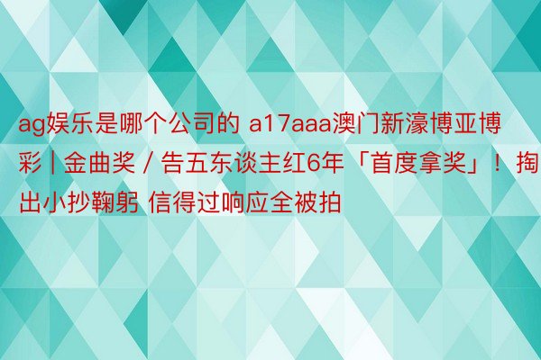 ag娱乐是哪个公司的 a17aaa澳门新濠博亚博彩 | 金曲奖／告五东谈主红6年「首度拿奖」！掏出小抄鞠躬 信得过响应全被拍