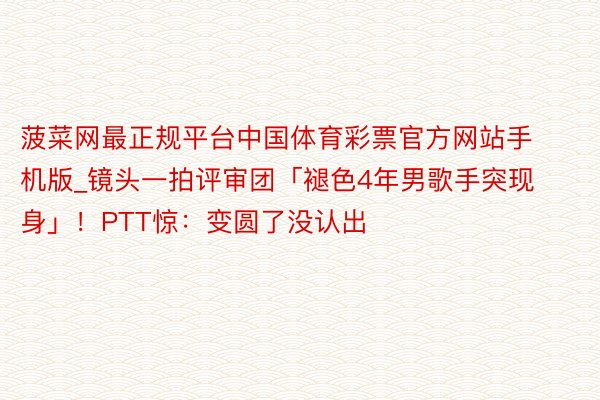 菠菜网最正规平台中国体育彩票官方网站手机版_镜头一拍评审团「褪色4年男歌手突现身」！PTT惊：变圆了没认出
