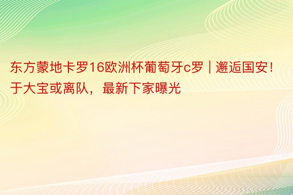 东方蒙地卡罗16欧洲杯葡萄牙c罗 | 邂逅国安！于大宝或离队，最新下家曝光
