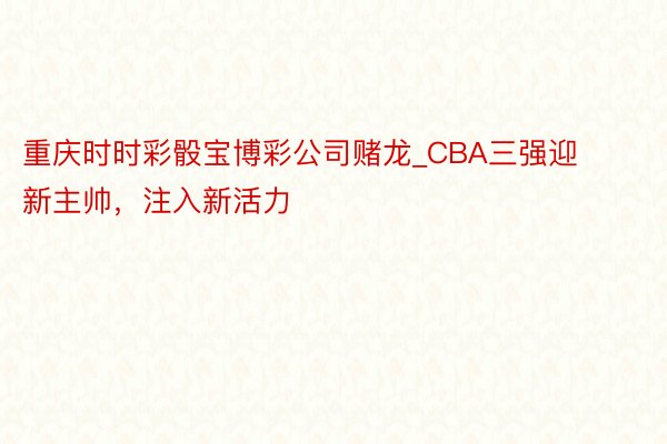 重庆时时彩骰宝博彩公司赌龙_CBA三强迎新主帅，注入新活力