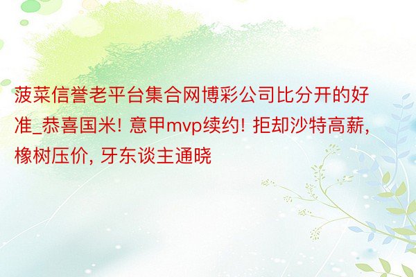 菠菜信誉老平台集合网博彩公司比分开的好准_恭喜国米! 意甲mvp续约! 拒却沙特高薪, 橡树压价, 牙东谈主通晓