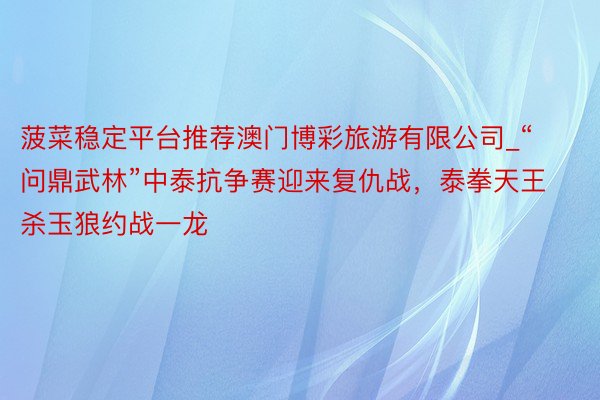 菠菜稳定平台推荐澳门博彩旅游有限公司_“问鼎武林”中泰抗争赛迎来复仇战，泰拳天王杀玉狼约战一龙
