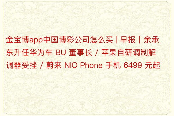 金宝博app中国博彩公司怎么买 | 早报｜余承东升任华为车 BU 董事长 / 苹果自研调制解调器受挫 / 蔚来 NIO Phone 手机 6499 元起