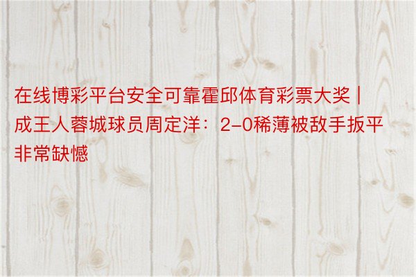 在线博彩平台安全可靠霍邱体育彩票大奖 | 成王人蓉城球员周定洋：2-0稀薄被敌手扳平非常缺憾