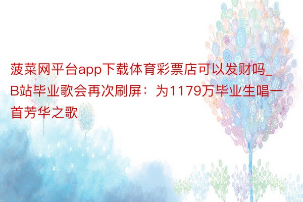 菠菜网平台app下载体育彩票店可以发财吗_B站毕业歌会再次刷屏：为1179万毕业生唱一首芳华之歌