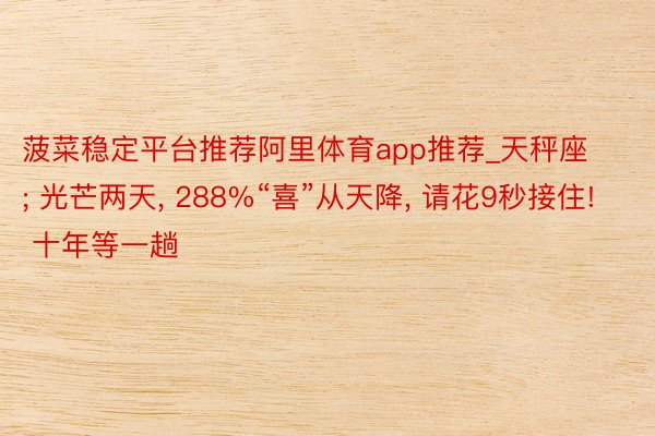 菠菜稳定平台推荐阿里体育app推荐_天秤座; 光芒两天, 288%“喜”从天降, 请花9秒接住! 十年等一趟