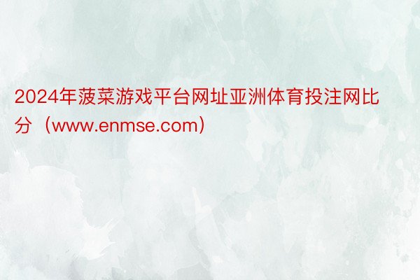 2024年菠菜游戏平台网址亚洲体育投注网比分（www.enmse.com）