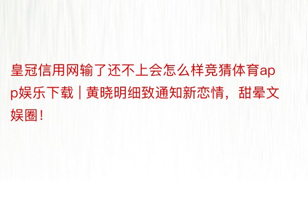 皇冠信用网输了还不上会怎么样竞猜体育app娱乐下载 | 黄晓明细致通知新恋情，甜晕文娱圈！
