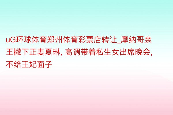 uG环球体育郑州体育彩票店转让_摩纳哥亲王撇下正妻夏琳, 高调带着私生女出席晚会, 不给王妃面子