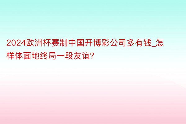 2024欧洲杯赛制中国开博彩公司多有钱_怎样体面地终局一段友谊？