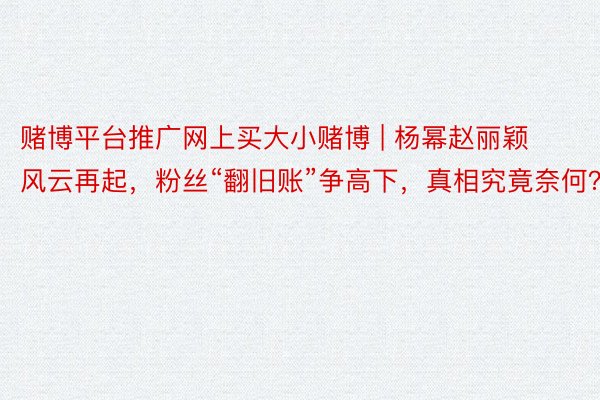 赌博平台推广网上买大小赌博 | 杨幂赵丽颖风云再起，粉丝“翻旧账”争高下，真相究竟奈何？
