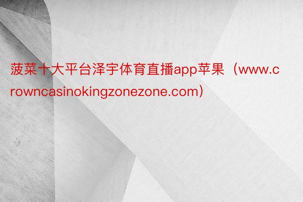 菠菜十大平台泽宇体育直播app苹果（www.crowncasinokingzonezone.com）