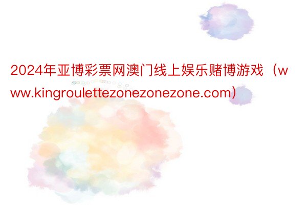 2024年亚博彩票网澳门线上娱乐赌博游戏（www.kingroulettezonezonezone.com）