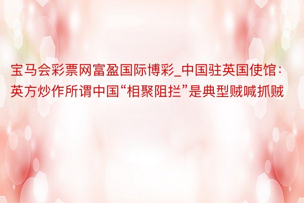 宝马会彩票网富盈国际博彩_中国驻英国使馆：英方炒作所谓中国“相聚阻拦”是典型贼喊抓贼