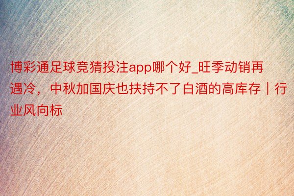 博彩通足球竞猜投注app哪个好_旺季动销再遇冷，中秋加国庆也扶持不了白酒的高库存｜行业风向标