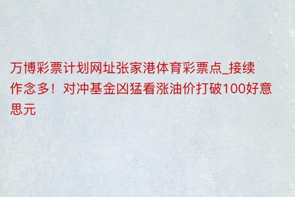 万博彩票计划网址张家港体育彩票点_接续作念多！对冲基金凶猛看涨油价打破100好意思元